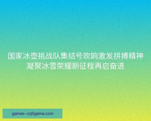 国家冰壶挑战队集结号吹响激发拼搏精神凝聚冰雪荣耀新征程再启奋进