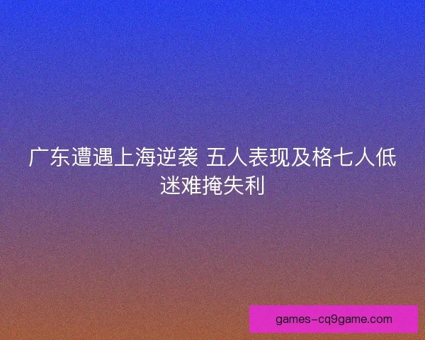 广东遭遇上海逆袭 五人表现及格七人低迷难掩失利