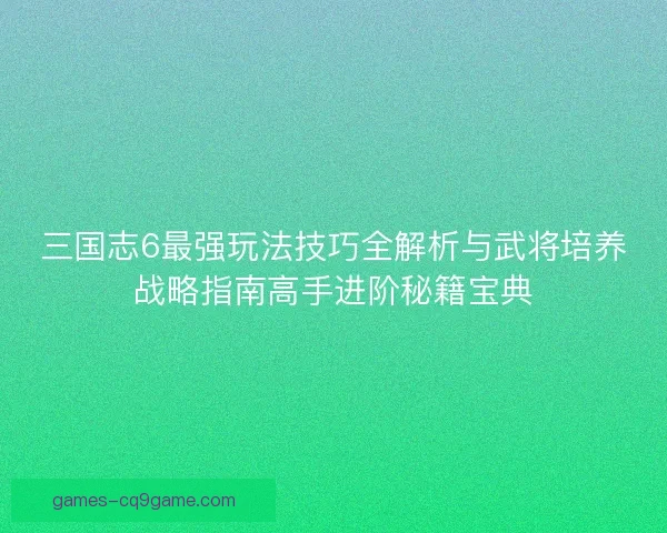 三国志6最强玩法技巧全解析与武将培养战略指南高手进阶秘籍宝典