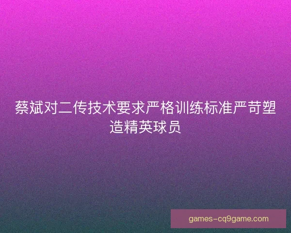 蔡斌对二传技术要求严格训练标准严苛塑造精英球员