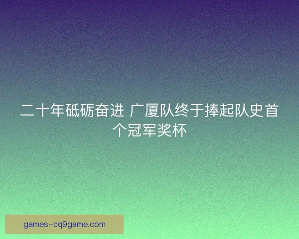二十年砥砺奋进 广厦队终于捧起队史首个冠军奖杯