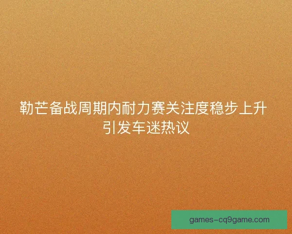 勒芒备战周期内耐力赛关注度稳步上升 引发车迷热议
