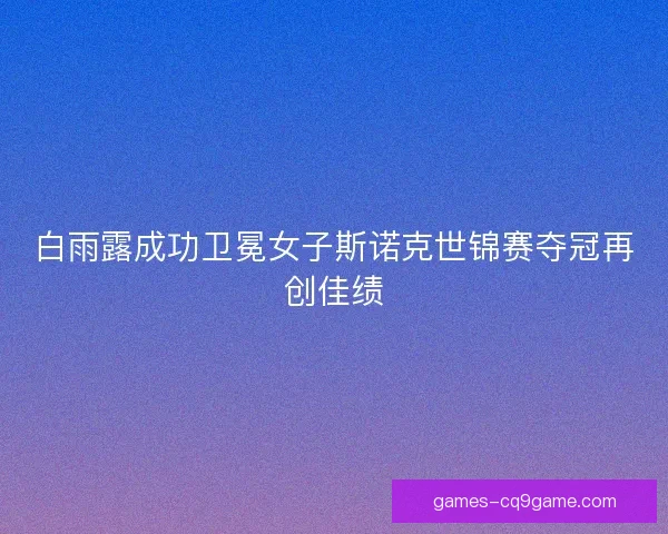 白雨露成功卫冕女子斯诺克世锦赛夺冠再创佳绩 白雨露成功卫冕女子斯诺克世锦赛夺冠再创佳绩