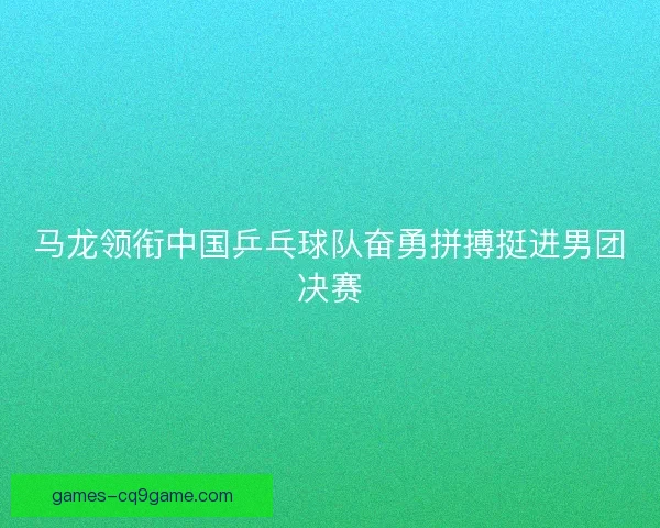 马龙领衔中国乒乓球队奋勇拼搏挺进男团决赛
