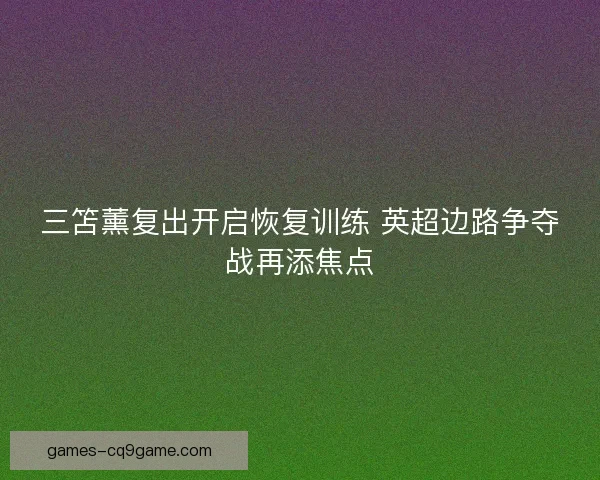 三笘薰复出开启恢复训练 英超边路争夺战再添焦点 三笘薰复出开启恢复训练 英超边路争夺战再添焦点