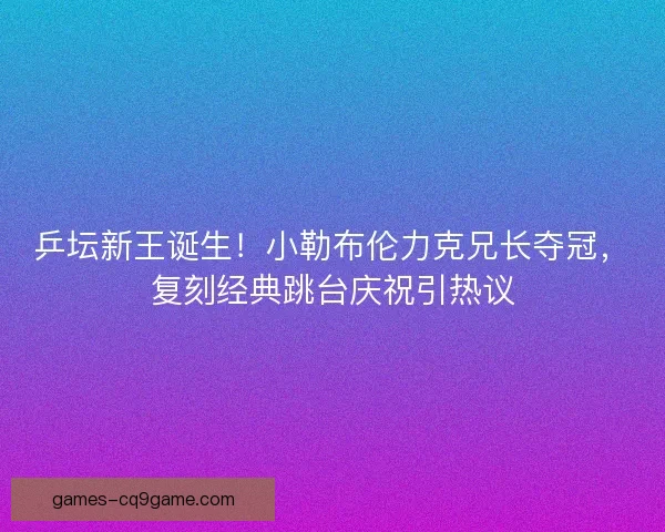 乒坛新王诞生！小勒布伦力克兄长夺冠，复刻经典跳台庆祝引热议