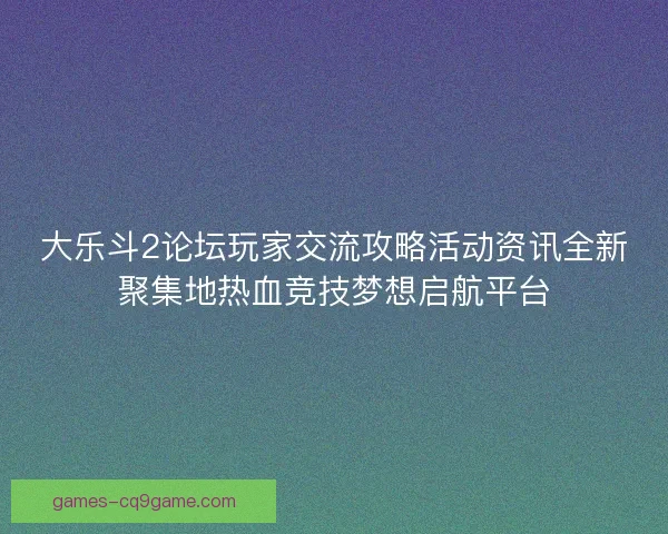 大乐斗2论坛玩家交流攻略活动资讯全新聚集地热血竞技梦想启航平台