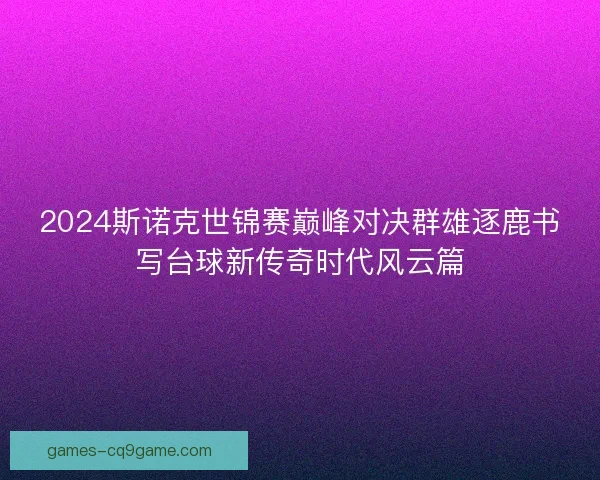 2024斯诺克世锦赛巅峰对决群雄逐鹿书写台球新传奇时代风云篇 2024斯诺克世锦赛巅峰对决群雄逐鹿书写台球新传奇时代风云篇