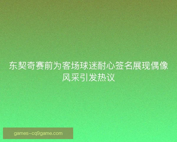 东契奇赛前为客场球迷耐心签名展现偶像风采引发热议 东契奇赛前为客场球迷耐心签名展现偶像风采引发热议