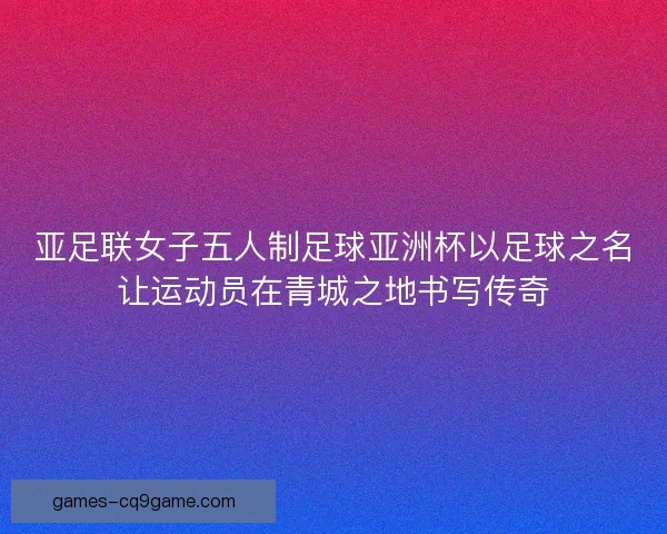 亚足联女子五人制足球亚洲杯以足球之名让运动员在青城之地书写传奇 亚足联女子五人制足球亚洲杯以足球之名让运动员在青城之地书写传奇