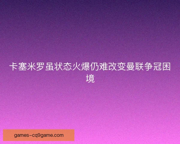 卡塞米罗虽状态火爆仍难改变曼联争冠困境 卡塞米罗虽状态火爆仍难改变曼联争冠困境