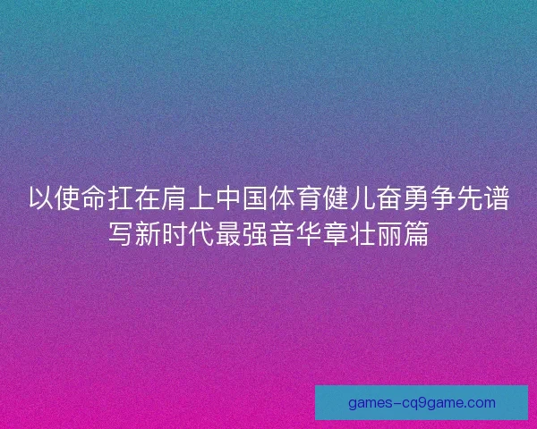 以使命扛在肩上中国体育健儿奋勇争先谱写新时代最强音华章壮丽篇