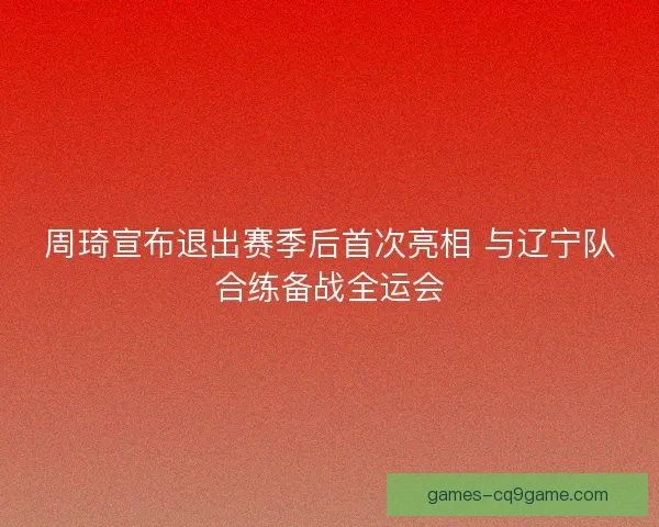 周琦宣布退出赛季后首次亮相 与辽宁队合练备战全运会