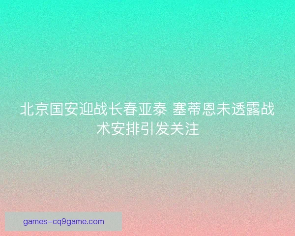 北京国安迎战长春亚泰 塞蒂恩未透露战术安排引发关注 北京国安迎战长春亚泰 塞蒂恩未透露战术安排引发关注