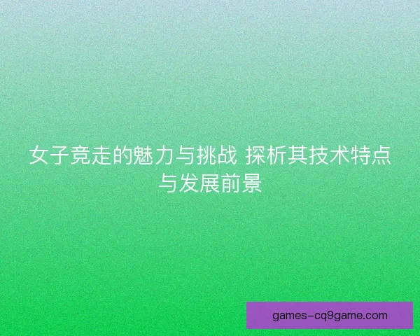 女子竞走的魅力与挑战 探析其技术特点与发展前景